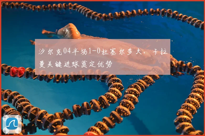 沙尔克04半场1-0杜塞尔多夫,卡拉曼关键进球奠定优势