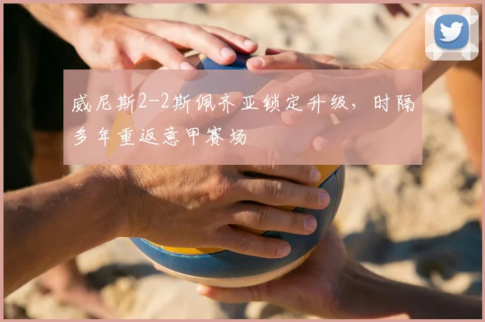 威尼斯2-2斯佩齐亚锁定升级,时隔多年重返意甲赛场