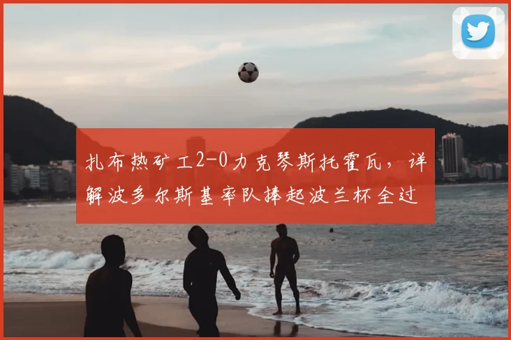 扎布热矿工2-0力克琴斯托霍瓦,详解波多尔斯基率队捧起波兰杯全过程