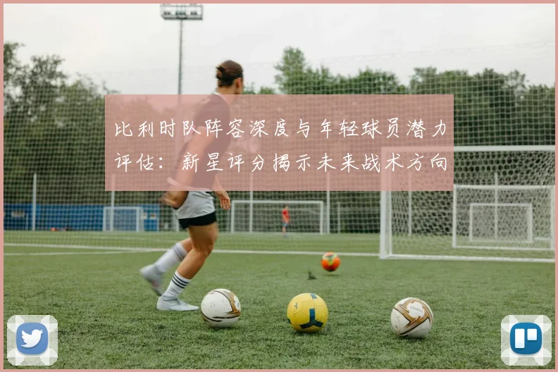 比利时队阵容深度与年轻球员潜力评估:新星评分揭示未来战术方向与竞争力