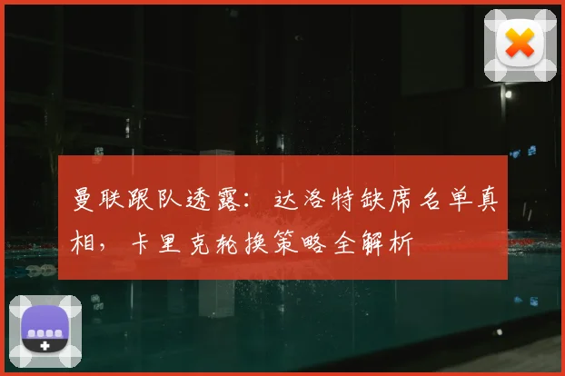 曼联跟队透露：达洛特缺席名单真相，卡里克轮换策略全解析