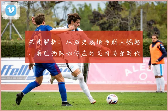 深度解析:从历史战绩与新人崛起,看巴西队如何应对无内马尔时代的战术挑战