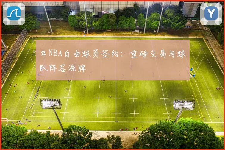 年NBA自由球员签约：重磅交易与球队阵容洗牌