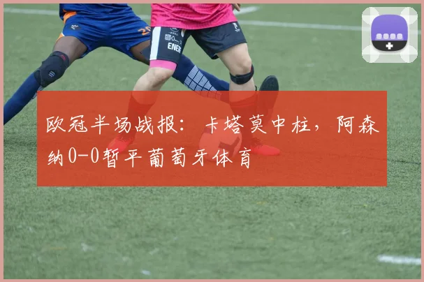 欧冠半场战报:卡塔莫中柱,阿森纳0-0暂平葡萄牙体育