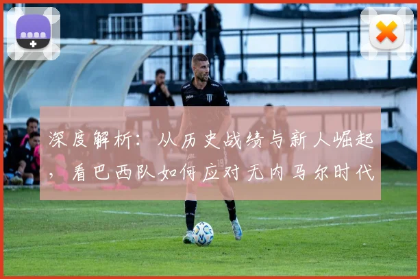 深度解析：从历史战绩与新人崛起，看巴西队如何应对无内马尔时代的战术挑战