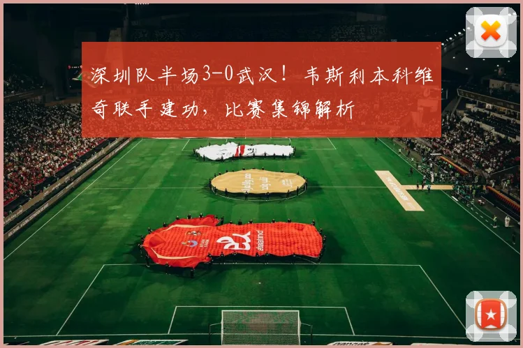 深圳队半场3-0武汉!韦斯利本科维奇联手建功,比赛集锦解析