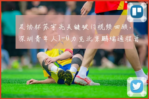 足协杯苏宇亮关键破门视频回顾,深圳青年人1-0力克北京鹏瑞通程晋级战报