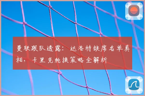 曼联跟队透露:达洛特缺席名单真相,卡里克轮换策略全解析