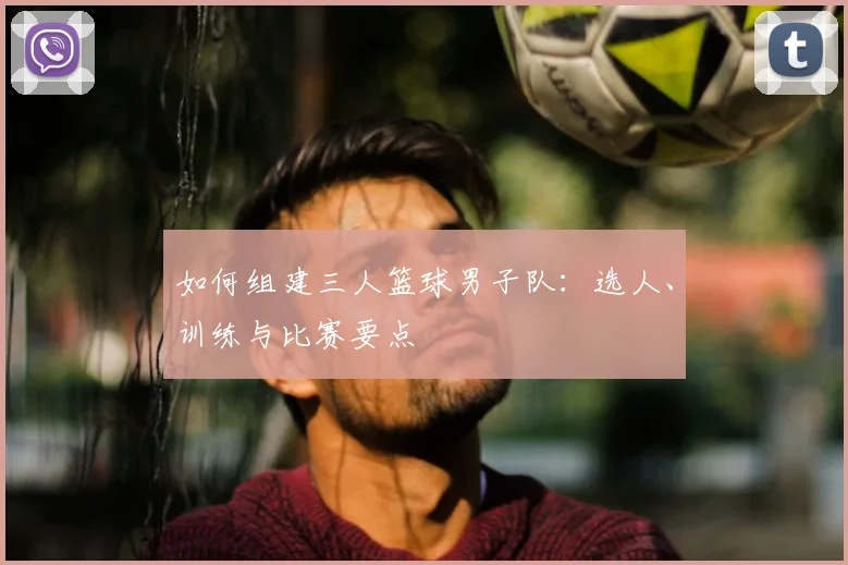 如何组建三人篮球男子队:选人、训练与比赛要点