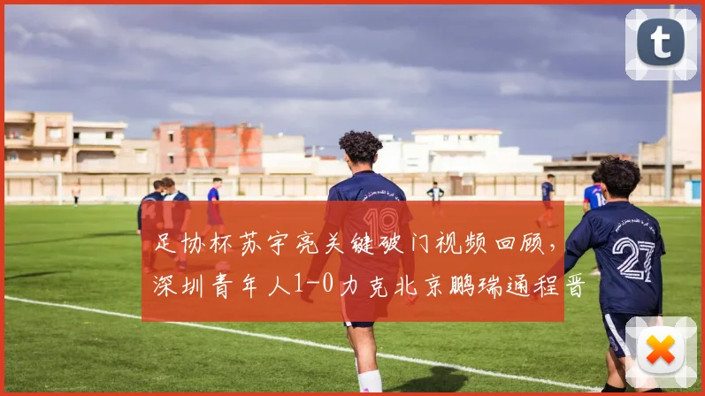 足协杯苏宇亮关键破门视频回顾，深圳青年人1-0力克北京鹏瑞通程晋级战报