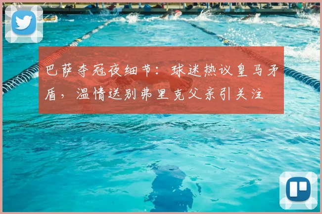 巴萨夺冠夜细节：球迷热议皇马矛盾，温情送别弗里克父亲引关注