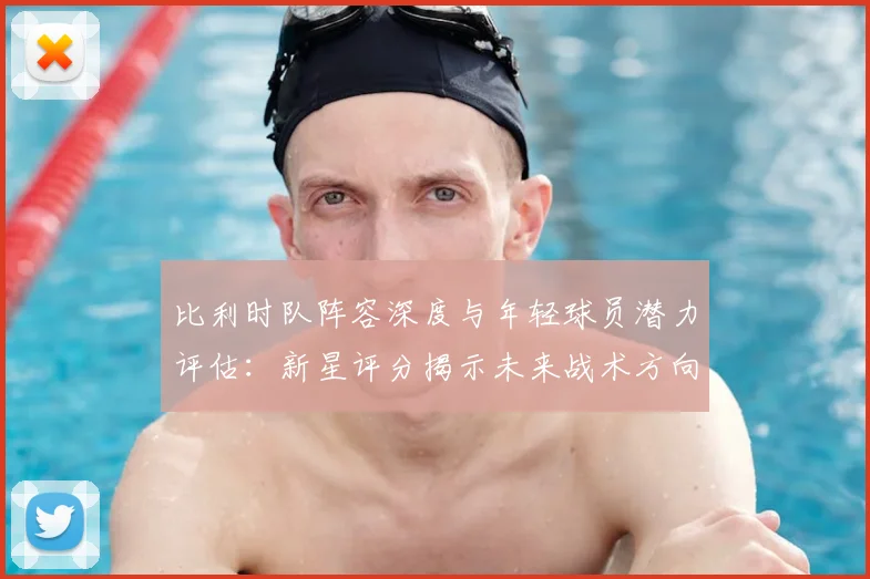 比利时队阵容深度与年轻球员潜力评估:新星评分揭示未来战术方向与竞争力