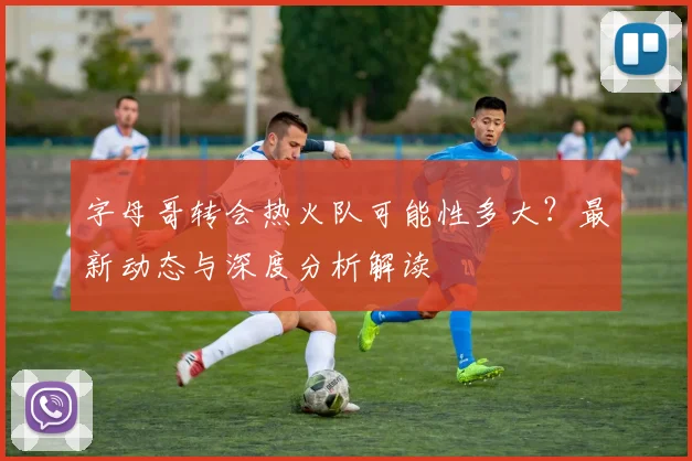 字母哥转会热火队可能性多大?最新动态与深度分析解读