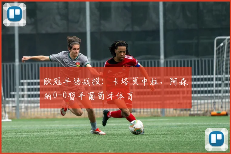 欧冠半场战报：卡塔莫中柱，阿森纳0-0暂平葡萄牙体育
