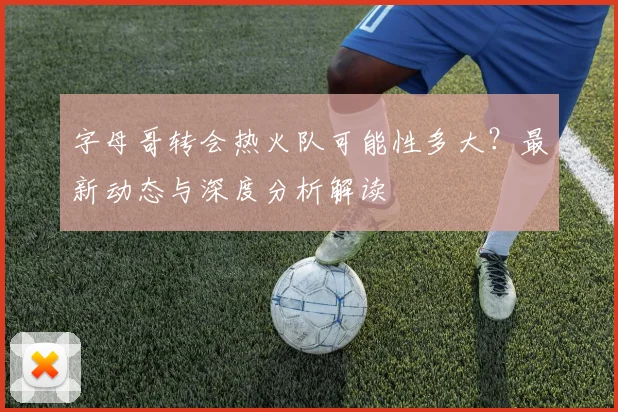 字母哥转会热火队可能性多大?最新动态与深度分析解读